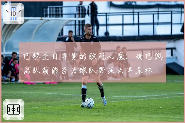 巴黎圣日耳曼的欧冠心魔:姆巴佩离队前能否为球队带来大耳朵杯