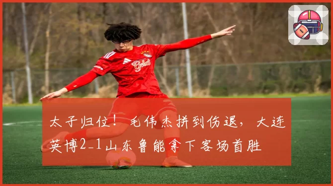 太子归位！毛伟杰拼到伤退，大连英博2_1山东鲁能拿下客场首胜
