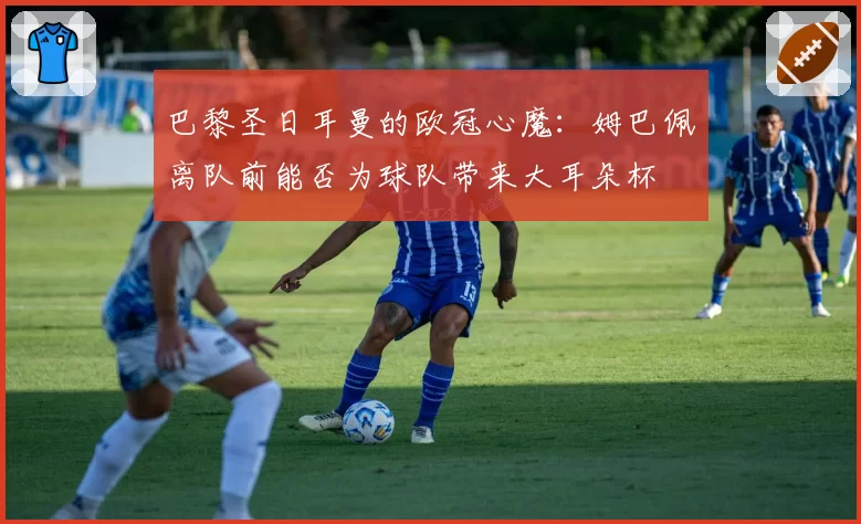 巴黎圣日耳曼的欧冠心魔:姆巴佩离队前能否为球队带来大耳朵杯