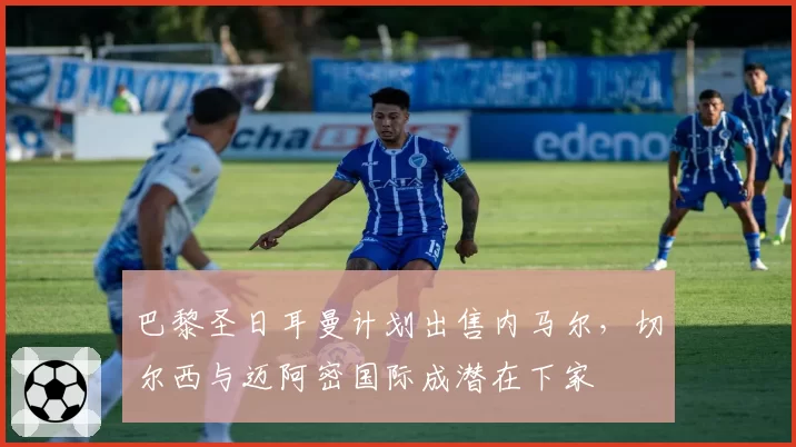 巴黎圣日耳曼计划出售内马尔,切尔西与迈阿密国际成潜在下家