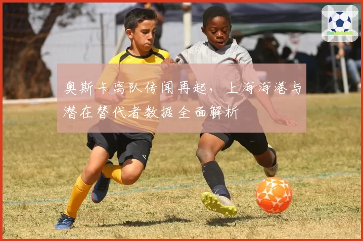 奥斯卡离队传闻再起，上海海港与潜在替代者数据全面解析