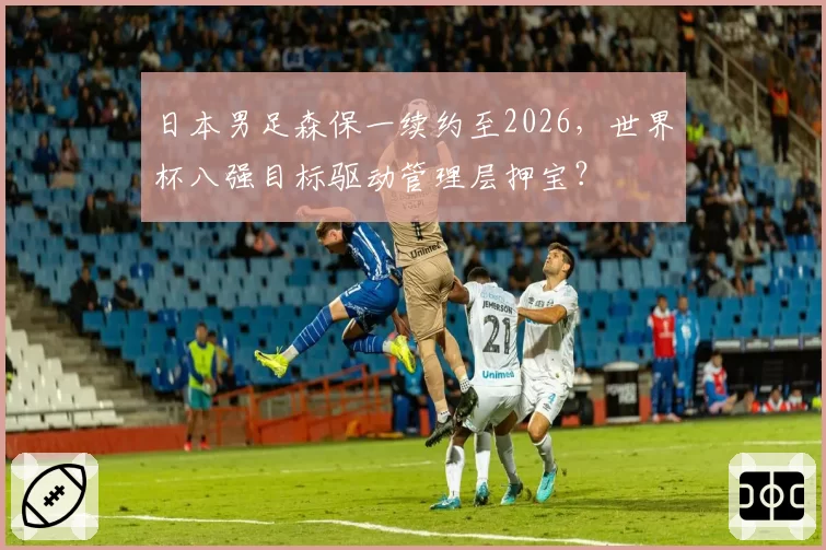 日本男足森保一续约至2026，世界杯八强目标驱动管理层押宝？