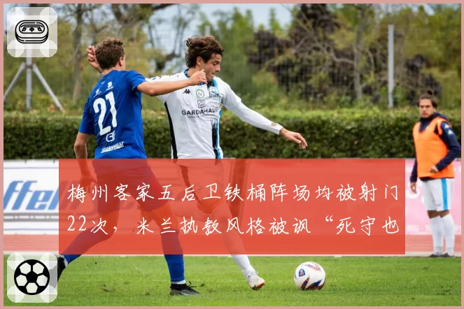 梅州客家五后卫铁桶阵场均被射门22次,米兰执教风格被讽“死守也守不住”