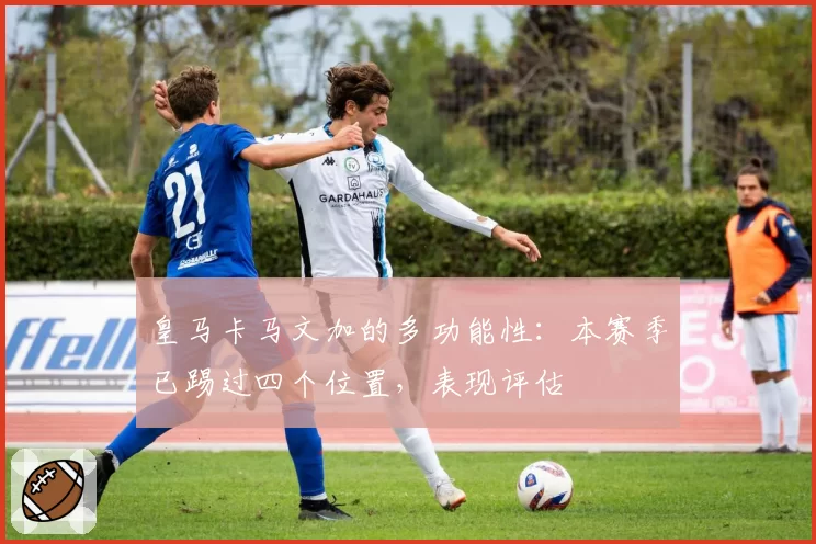 皇马卡马文加的多功能性:本赛季已踢过四个位置,表现评估