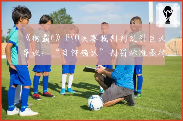 《街霸6》EVO决赛裁判判定引巨大争议，“目押确认”判罚标准亟待统一